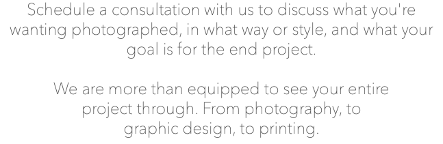 Schedule a consultation with us to discuss what you're wanting photographed, in what way or style, and what your goal is for the end project. We are more than equipped to see your entire project through. From photography, to graphic design, to printing.